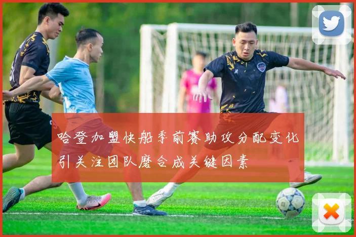 哈登加盟快船季前赛助攻分配变化引关注团队磨合成关键因素
