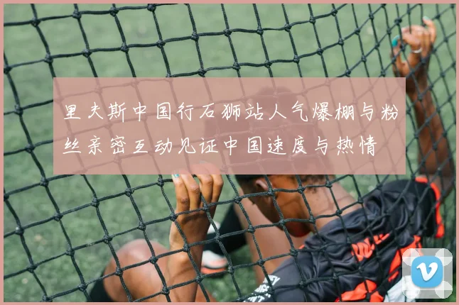 里夫斯中国行石狮站人气爆棚与粉丝亲密互动见证中国速度与热情