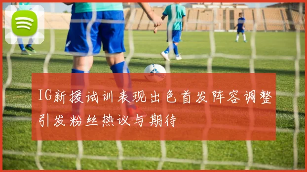 IG新援试训表现出色首发阵容调整引发粉丝热议与期待