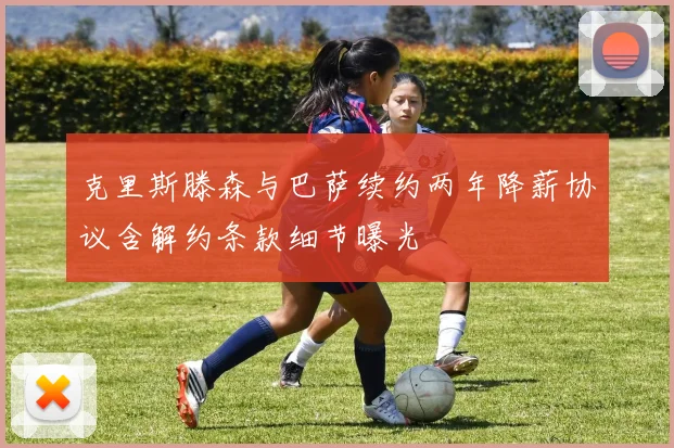 克里斯滕森与巴萨续约两年降薪协议含解约条款细节曝光