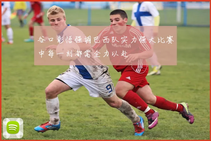 谷口彰悟强调巴西队实力强大比赛中每一刻都需全力以赴