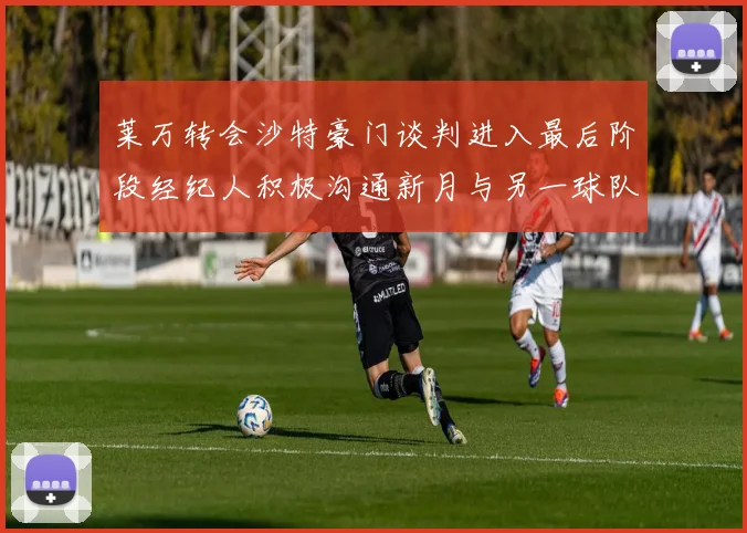 莱万转会沙特豪门谈判进入最后阶段经纪人积极沟通新月与另一球队