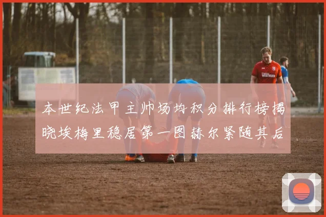 本世纪法甲主帅场均积分排行榜揭晓埃梅里稳居第一图赫尔紧随其后