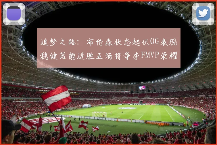 追梦之路：布伦森状态起伏OG表现稳健若能连胜五场将争夺FMVP荣耀