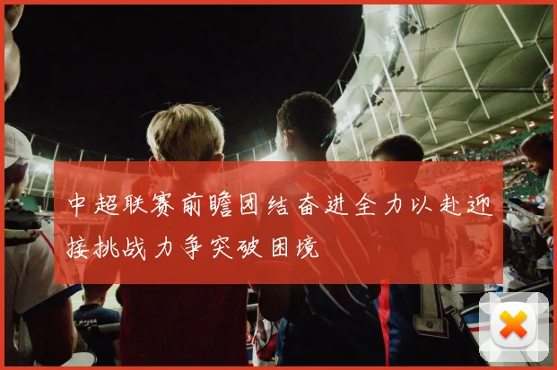 中超联赛前瞻团结奋进全力以赴迎接挑战力争突破困境