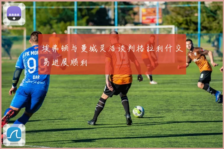 埃弗顿与曼城灵活谈判格拉利什交易进展顺利