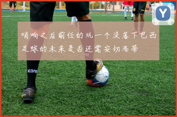 哨响之后前任的坑一个没落下巴西足球的未来是否还需安切洛蒂