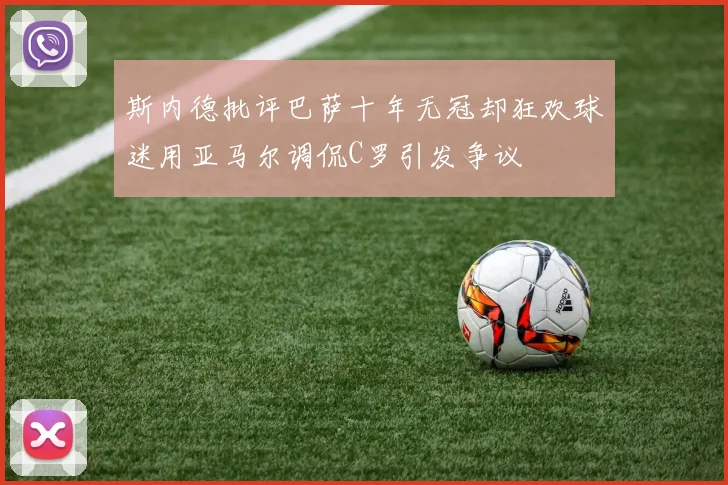 斯内德批评巴萨十年无冠却狂欢球迷用亚马尔调侃C罗引发争议