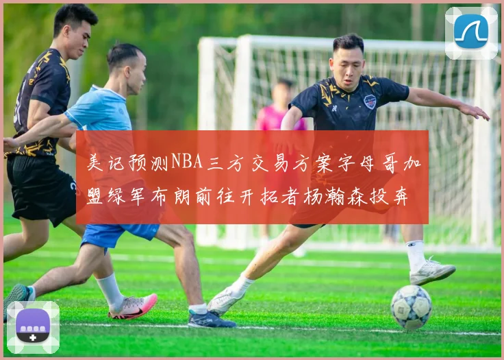 美记预测NBA三方交易方案字母哥加盟绿军布朗前往开拓者杨瀚森投奔雄鹿