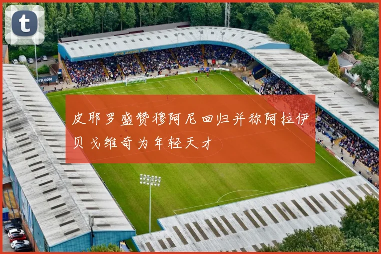 皮耶罗盛赞穆阿尼回归并称阿拉伊贝戈维奇为年轻天才