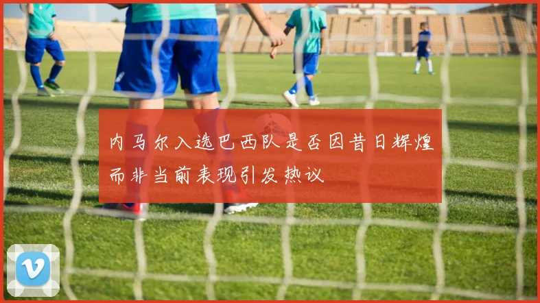 内马尔入选巴西队是否因昔日辉煌而非当前表现引发热议