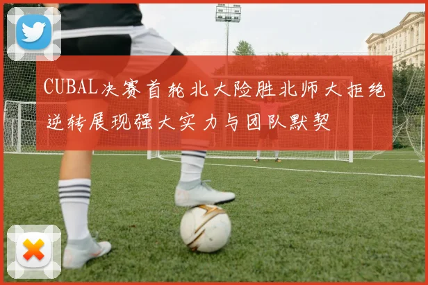 CUBAL决赛首轮北大险胜北师大拒绝逆转展现强大实力与团队默契