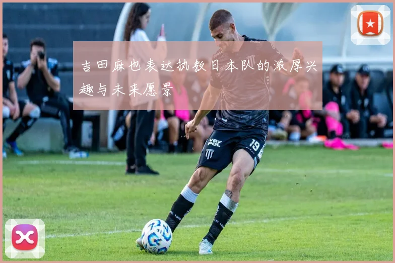 吉田麻也表达执教日本队的浓厚兴趣与未来愿景