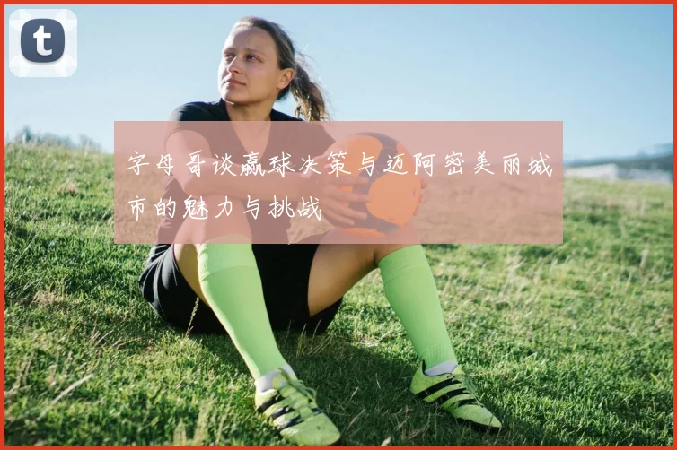 字母哥谈赢球决策与迈阿密美丽城市的魅力与挑战