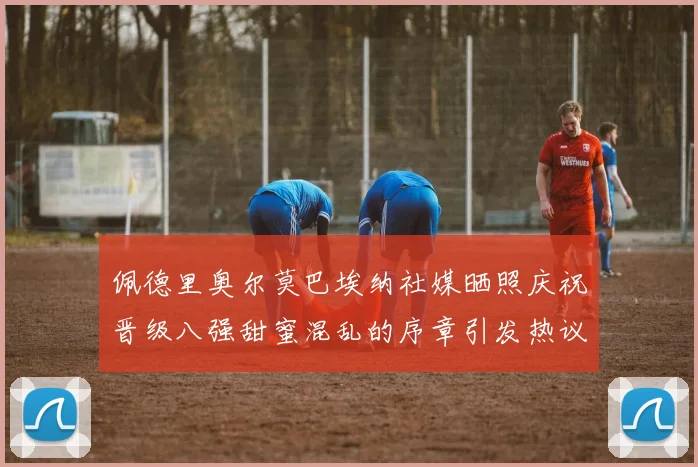 佩德里奥尔莫巴埃纳社媒晒照庆祝晋级八强甜蜜混乱的序章引发热议