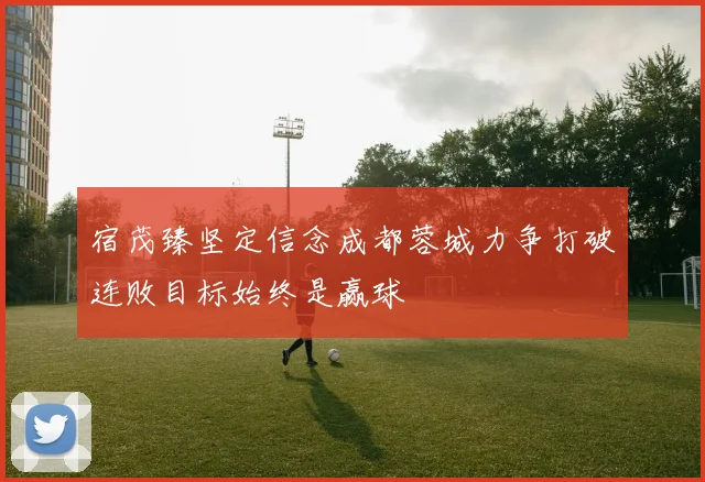 宿茂臻坚定信念成都蓉城力争打破连败目标始终是赢球