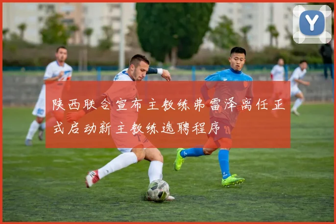 陕西联合宣布主教练弗雷泽离任正式启动新主教练选聘程序