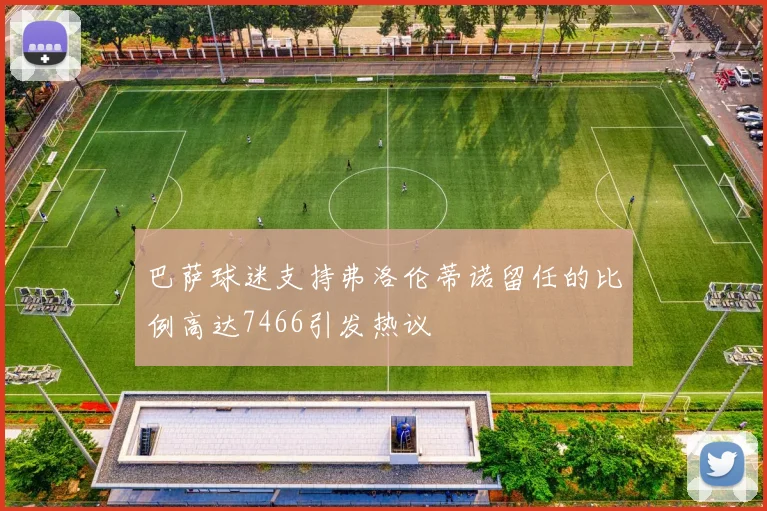 巴萨球迷支持弗洛伦蒂诺留任的比例高达7466引发热议