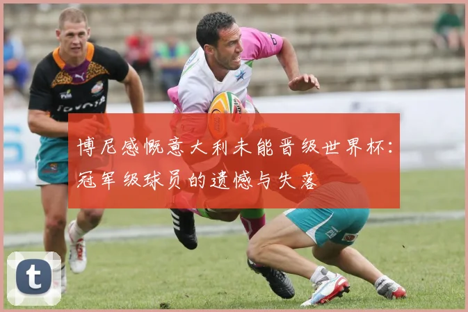 博尼感慨意大利未能晋级世界杯：冠军级球员的遗憾与失落