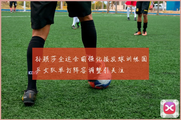 孙颖莎全运会前强化接发球训练国乒女队单打阵容调整引关注