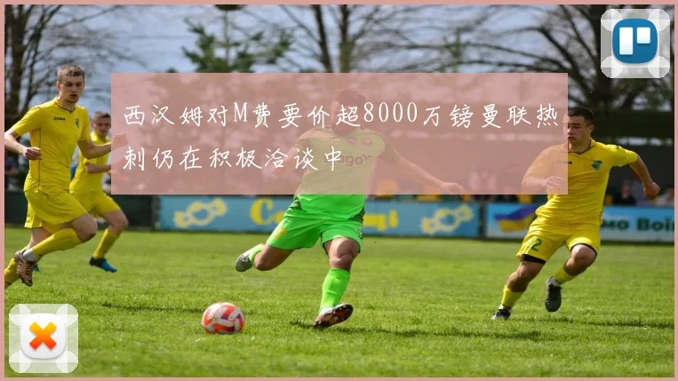 西汉姆对M费要价超8000万镑曼联热刺仍在积极洽谈中
