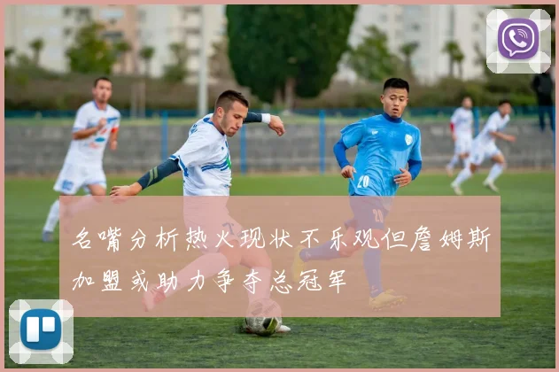 名嘴分析热火现状不乐观但詹姆斯加盟或助力争夺总冠军